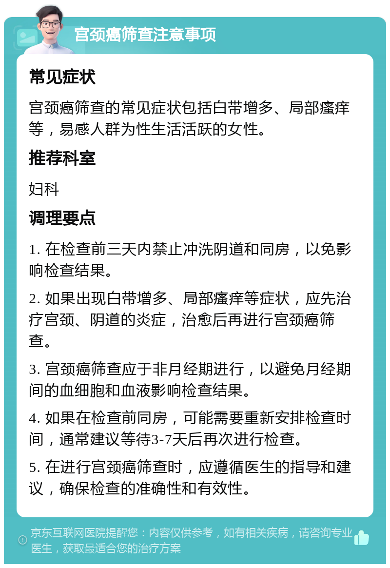 宫颈癌筛查注意事项 常见症状 宫颈癌筛查的常见症状包括白带增多、局部瘙痒等，易感人群为性生活活跃的女性。 推荐科室 妇科 调理要点 1. 在检查前三天内禁止冲洗阴道和同房，以免影响检查结果。 2. 如果出现白带增多、局部瘙痒等症状，应先治疗宫颈、阴道的炎症，治愈后再进行宫颈癌筛查。 3. 宫颈癌筛查应于非月经期进行，以避免月经期间的血细胞和血液影响检查结果。 4. 如果在检查前同房，可能需要重新安排检查时间，通常建议等待3-7天后再次进行检查。 5. 在进行宫颈癌筛查时，应遵循医生的指导和建议，确保检查的准确性和有效性。