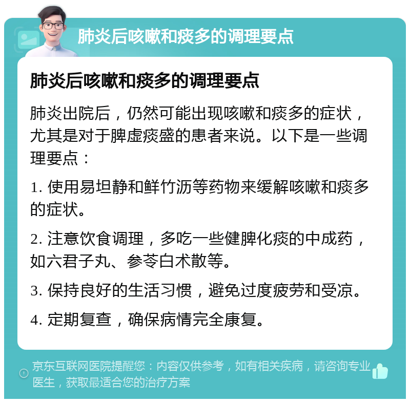 肺炎后咳嗽和痰多的调理要点 肺炎后咳嗽和痰多的调理要点 肺炎出院后，仍然可能出现咳嗽和痰多的症状，尤其是对于脾虚痰盛的患者来说。以下是一些调理要点： 1. 使用易坦静和鲜竹沥等药物来缓解咳嗽和痰多的症状。 2. 注意饮食调理，多吃一些健脾化痰的中成药，如六君子丸、参苓白术散等。 3. 保持良好的生活习惯，避免过度疲劳和受凉。 4. 定期复查，确保病情完全康复。