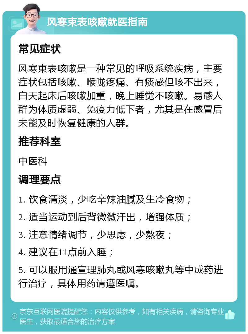 风寒束表咳嗽就医指南 常见症状 风寒束表咳嗽是一种常见的呼吸系统疾病，主要症状包括咳嗽、喉咙疼痛、有痰感但咳不出来，白天起床后咳嗽加重，晚上睡觉不咳嗽。易感人群为体质虚弱、免疫力低下者，尤其是在感冒后未能及时恢复健康的人群。 推荐科室 中医科 调理要点 1. 饮食清淡，少吃辛辣油腻及生冷食物； 2. 适当运动到后背微微汗出，增强体质； 3. 注意情绪调节，少思虑，少熬夜； 4. 建议在11点前入睡； 5. 可以服用通宣理肺丸或风寒咳嗽丸等中成药进行治疗，具体用药请遵医嘱。