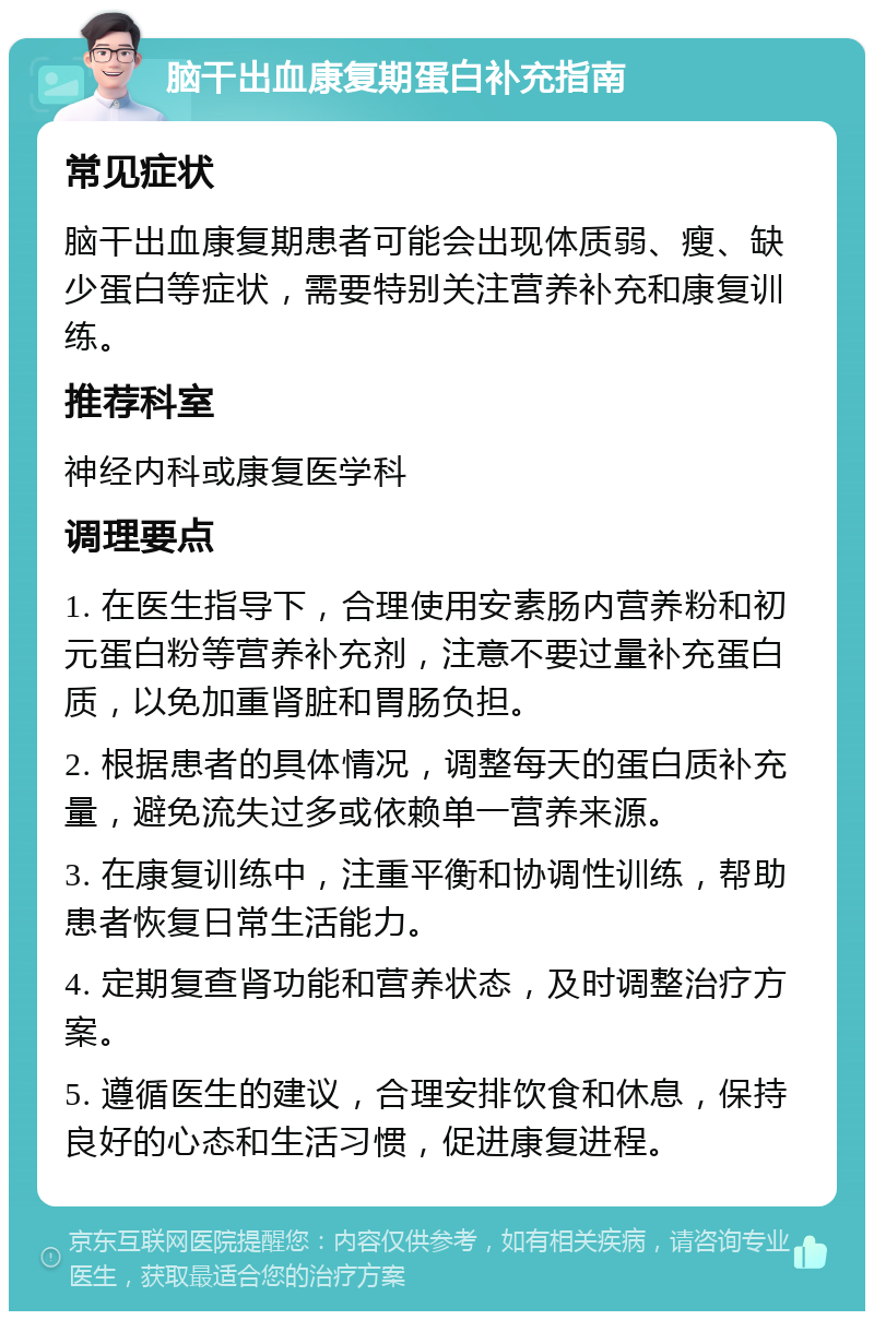 脑干出血康复期蛋白补充指南 常见症状 脑干出血康复期患者可能会出现体质弱、瘦、缺少蛋白等症状，需要特别关注营养补充和康复训练。 推荐科室 神经内科或康复医学科 调理要点 1. 在医生指导下，合理使用安素肠内营养粉和初元蛋白粉等营养补充剂，注意不要过量补充蛋白质，以免加重肾脏和胃肠负担。 2. 根据患者的具体情况，调整每天的蛋白质补充量，避免流失过多或依赖单一营养来源。 3. 在康复训练中，注重平衡和协调性训练，帮助患者恢复日常生活能力。 4. 定期复查肾功能和营养状态，及时调整治疗方案。 5. 遵循医生的建议，合理安排饮食和休息，保持良好的心态和生活习惯，促进康复进程。