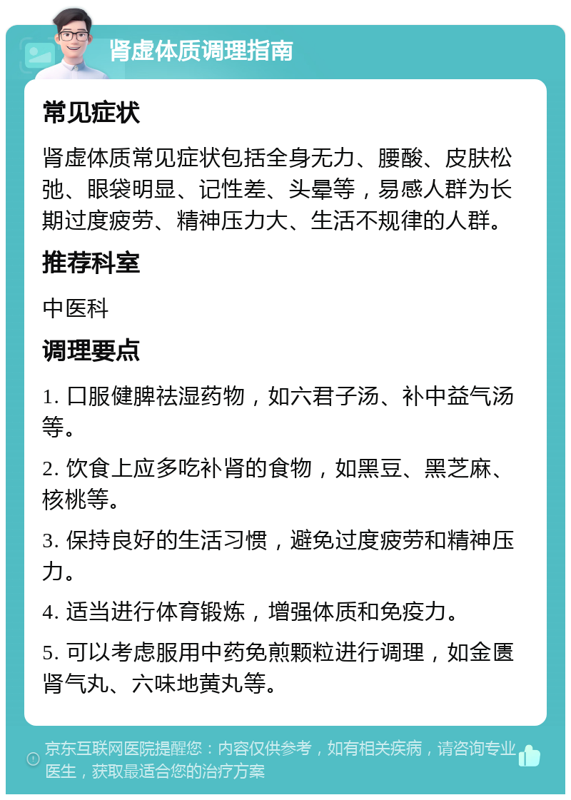 肾虚体质调理指南 常见症状 肾虚体质常见症状包括全身无力、腰酸、皮肤松弛、眼袋明显、记性差、头晕等，易感人群为长期过度疲劳、精神压力大、生活不规律的人群。 推荐科室 中医科 调理要点 1. 口服健脾祛湿药物，如六君子汤、补中益气汤等。 2. 饮食上应多吃补肾的食物，如黑豆、黑芝麻、核桃等。 3. 保持良好的生活习惯，避免过度疲劳和精神压力。 4. 适当进行体育锻炼，增强体质和免疫力。 5. 可以考虑服用中药免煎颗粒进行调理，如金匮肾气丸、六味地黄丸等。