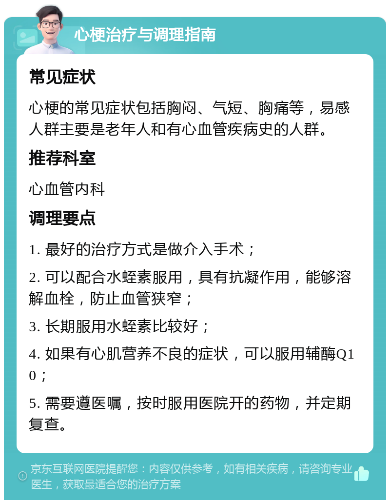 心梗治疗与调理指南 常见症状 心梗的常见症状包括胸闷、气短、胸痛等，易感人群主要是老年人和有心血管疾病史的人群。 推荐科室 心血管内科 调理要点 1. 最好的治疗方式是做介入手术； 2. 可以配合水蛭素服用，具有抗凝作用，能够溶解血栓，防止血管狭窄； 3. 长期服用水蛭素比较好； 4. 如果有心肌营养不良的症状，可以服用辅酶Q10； 5. 需要遵医嘱，按时服用医院开的药物，并定期复查。