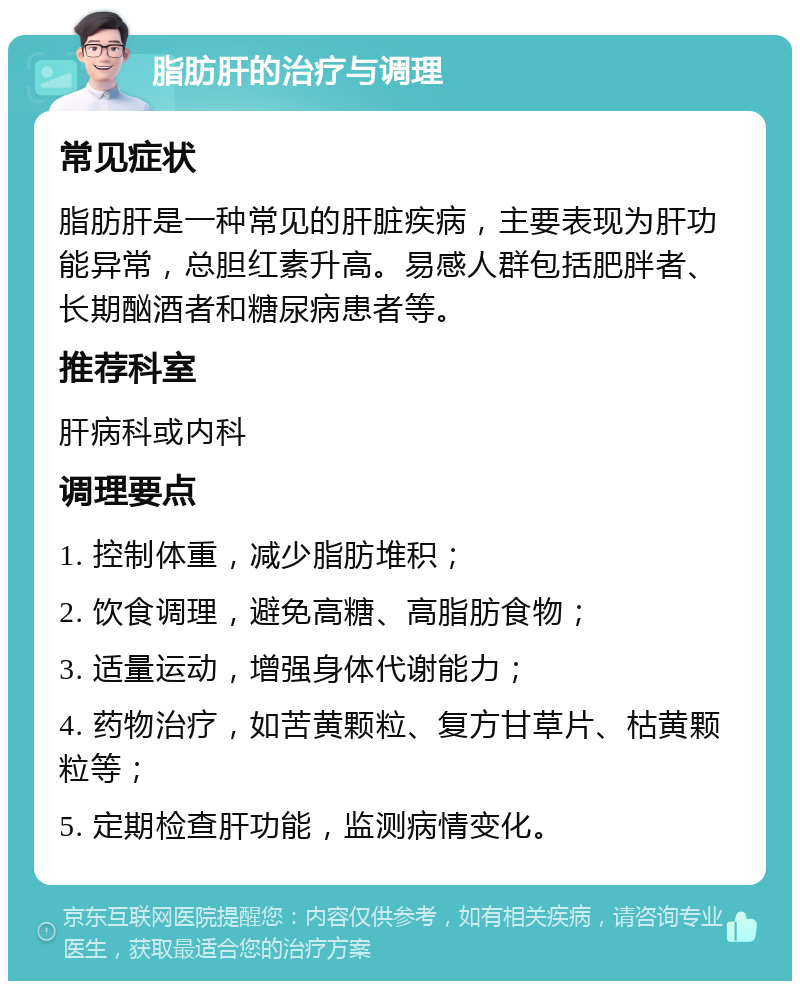 脂肪肝的治疗与调理 常见症状 脂肪肝是一种常见的肝脏疾病，主要表现为肝功能异常，总胆红素升高。易感人群包括肥胖者、长期酗酒者和糖尿病患者等。 推荐科室 肝病科或内科 调理要点 1. 控制体重，减少脂肪堆积； 2. 饮食调理，避免高糖、高脂肪食物； 3. 适量运动，增强身体代谢能力； 4. 药物治疗，如苦黄颗粒、复方甘草片、枯黄颗粒等； 5. 定期检查肝功能，监测病情变化。