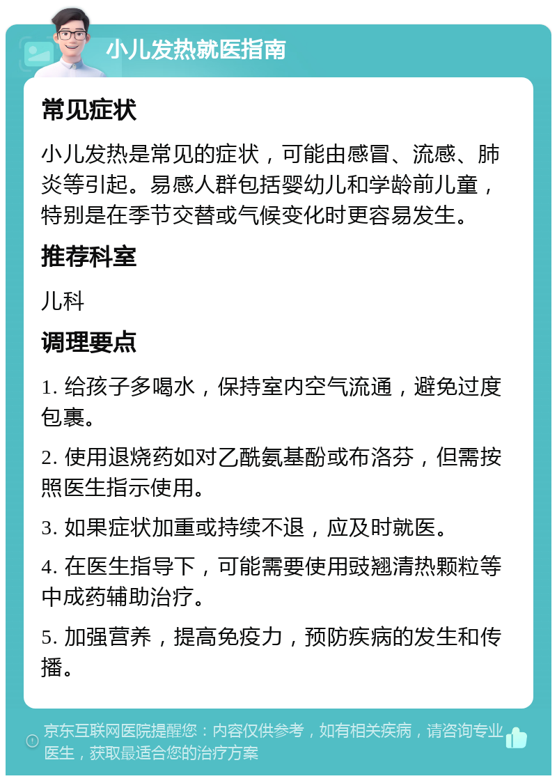 小儿发热就医指南 常见症状 小儿发热是常见的症状，可能由感冒、流感、肺炎等引起。易感人群包括婴幼儿和学龄前儿童，特别是在季节交替或气候变化时更容易发生。 推荐科室 儿科 调理要点 1. 给孩子多喝水，保持室内空气流通，避免过度包裹。 2. 使用退烧药如对乙酰氨基酚或布洛芬，但需按照医生指示使用。 3. 如果症状加重或持续不退，应及时就医。 4. 在医生指导下，可能需要使用豉翘清热颗粒等中成药辅助治疗。 5. 加强营养，提高免疫力，预防疾病的发生和传播。