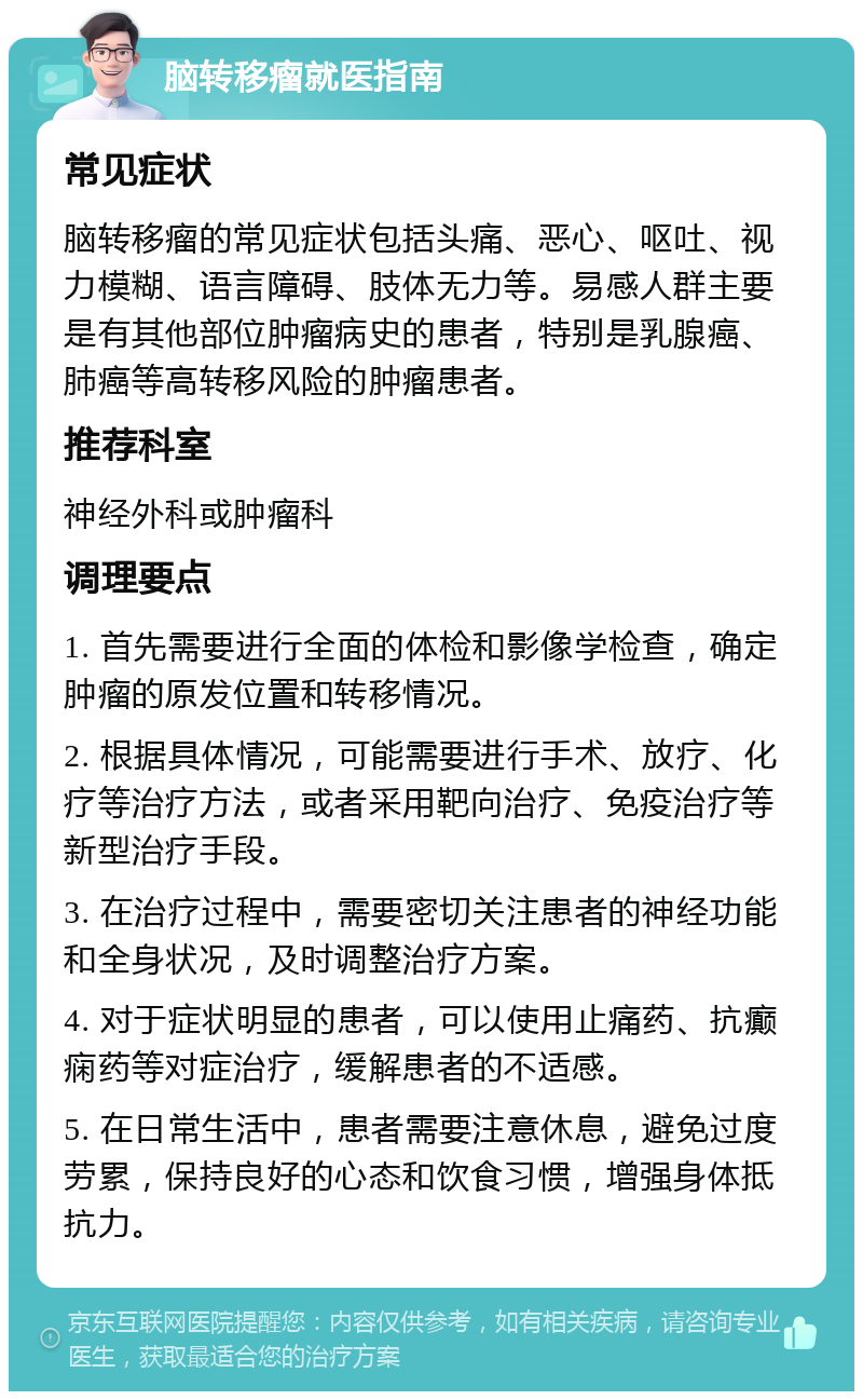 脑转移瘤就医指南 常见症状 脑转移瘤的常见症状包括头痛、恶心、呕吐、视力模糊、语言障碍、肢体无力等。易感人群主要是有其他部位肿瘤病史的患者，特别是乳腺癌、肺癌等高转移风险的肿瘤患者。 推荐科室 神经外科或肿瘤科 调理要点 1. 首先需要进行全面的体检和影像学检查，确定肿瘤的原发位置和转移情况。 2. 根据具体情况，可能需要进行手术、放疗、化疗等治疗方法，或者采用靶向治疗、免疫治疗等新型治疗手段。 3. 在治疗过程中，需要密切关注患者的神经功能和全身状况，及时调整治疗方案。 4. 对于症状明显的患者，可以使用止痛药、抗癫痫药等对症治疗，缓解患者的不适感。 5. 在日常生活中，患者需要注意休息，避免过度劳累，保持良好的心态和饮食习惯，增强身体抵抗力。