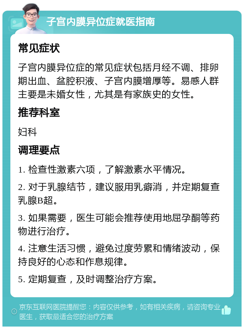 子宫内膜异位症就医指南 常见症状 子宫内膜异位症的常见症状包括月经不调、排卵期出血、盆腔积液、子宫内膜增厚等。易感人群主要是未婚女性，尤其是有家族史的女性。 推荐科室 妇科 调理要点 1. 检查性激素六项，了解激素水平情况。 2. 对于乳腺结节，建议服用乳癖消，并定期复查乳腺B超。 3. 如果需要，医生可能会推荐使用地屈孕酮等药物进行治疗。 4. 注意生活习惯，避免过度劳累和情绪波动，保持良好的心态和作息规律。 5. 定期复查，及时调整治疗方案。