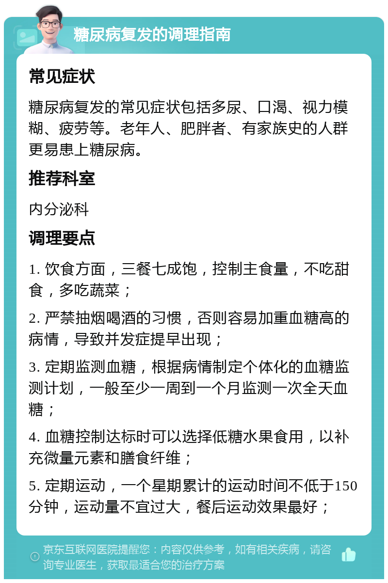 糖尿病复发的调理指南 常见症状 糖尿病复发的常见症状包括多尿、口渴、视力模糊、疲劳等。老年人、肥胖者、有家族史的人群更易患上糖尿病。 推荐科室 内分泌科 调理要点 1. 饮食方面，三餐七成饱，控制主食量，不吃甜食，多吃蔬菜； 2. 严禁抽烟喝酒的习惯，否则容易加重血糖高的病情，导致并发症提早出现； 3. 定期监测血糖，根据病情制定个体化的血糖监测计划，一般至少一周到一个月监测一次全天血糖； 4. 血糖控制达标时可以选择低糖水果食用，以补充微量元素和膳食纤维； 5. 定期运动，一个星期累计的运动时间不低于150分钟，运动量不宜过大，餐后运动效果最好；