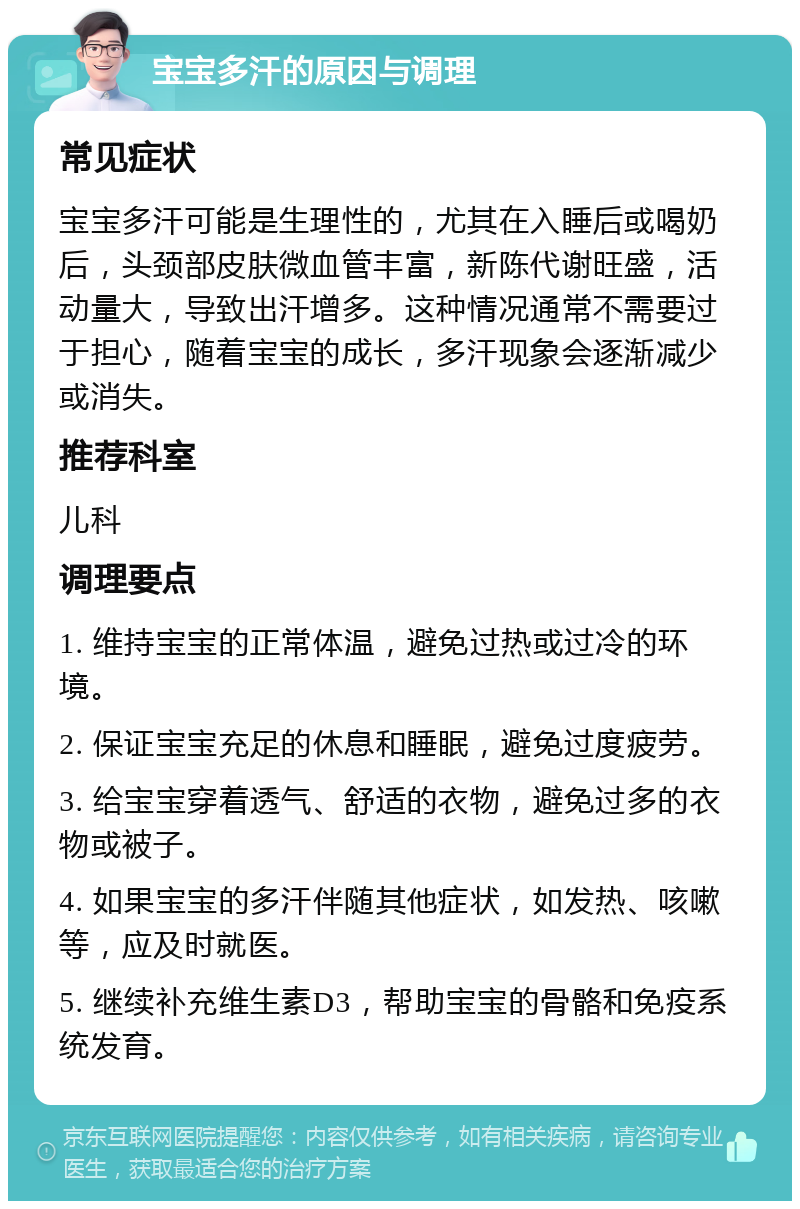 宝宝多汗的原因与调理 常见症状 宝宝多汗可能是生理性的，尤其在入睡后或喝奶后，头颈部皮肤微血管丰富，新陈代谢旺盛，活动量大，导致出汗增多。这种情况通常不需要过于担心，随着宝宝的成长，多汗现象会逐渐减少或消失。 推荐科室 儿科 调理要点 1. 维持宝宝的正常体温，避免过热或过冷的环境。 2. 保证宝宝充足的休息和睡眠，避免过度疲劳。 3. 给宝宝穿着透气、舒适的衣物，避免过多的衣物或被子。 4. 如果宝宝的多汗伴随其他症状，如发热、咳嗽等，应及时就医。 5. 继续补充维生素D3，帮助宝宝的骨骼和免疫系统发育。