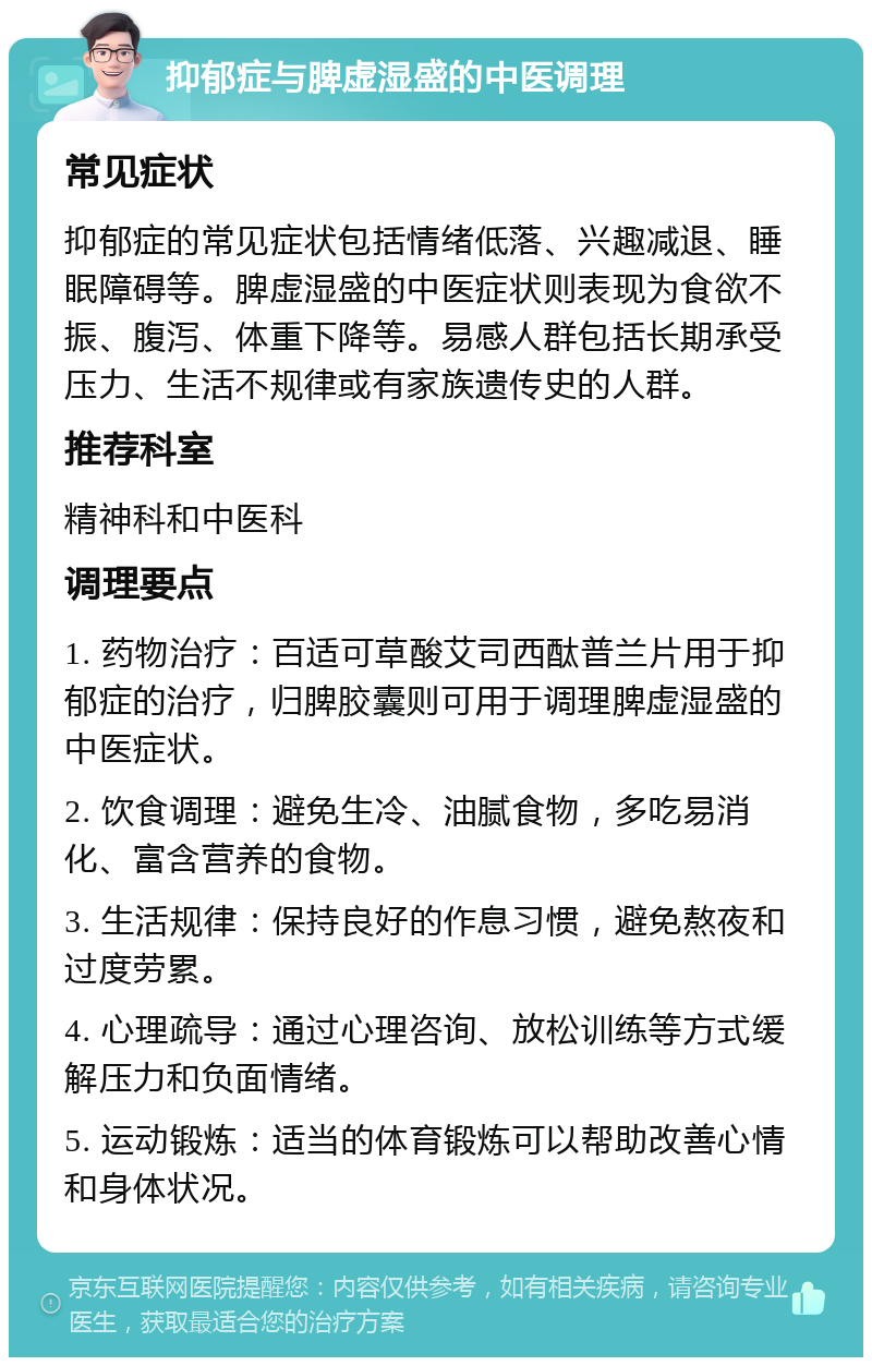 抑郁症与脾虚湿盛的中医调理 常见症状 抑郁症的常见症状包括情绪低落、兴趣减退、睡眠障碍等。脾虚湿盛的中医症状则表现为食欲不振、腹泻、体重下降等。易感人群包括长期承受压力、生活不规律或有家族遗传史的人群。 推荐科室 精神科和中医科 调理要点 1. 药物治疗：百适可草酸艾司西酞普兰片用于抑郁症的治疗，归脾胶囊则可用于调理脾虚湿盛的中医症状。 2. 饮食调理：避免生冷、油腻食物，多吃易消化、富含营养的食物。 3. 生活规律：保持良好的作息习惯，避免熬夜和过度劳累。 4. 心理疏导：通过心理咨询、放松训练等方式缓解压力和负面情绪。 5. 运动锻炼：适当的体育锻炼可以帮助改善心情和身体状况。