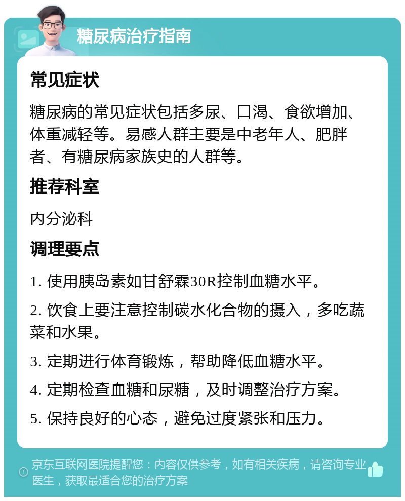 糖尿病治疗指南 常见症状 糖尿病的常见症状包括多尿、口渴、食欲增加、体重减轻等。易感人群主要是中老年人、肥胖者、有糖尿病家族史的人群等。 推荐科室 内分泌科 调理要点 1. 使用胰岛素如甘舒霖30R控制血糖水平。 2. 饮食上要注意控制碳水化合物的摄入，多吃蔬菜和水果。 3. 定期进行体育锻炼，帮助降低血糖水平。 4. 定期检查血糖和尿糖，及时调整治疗方案。 5. 保持良好的心态，避免过度紧张和压力。