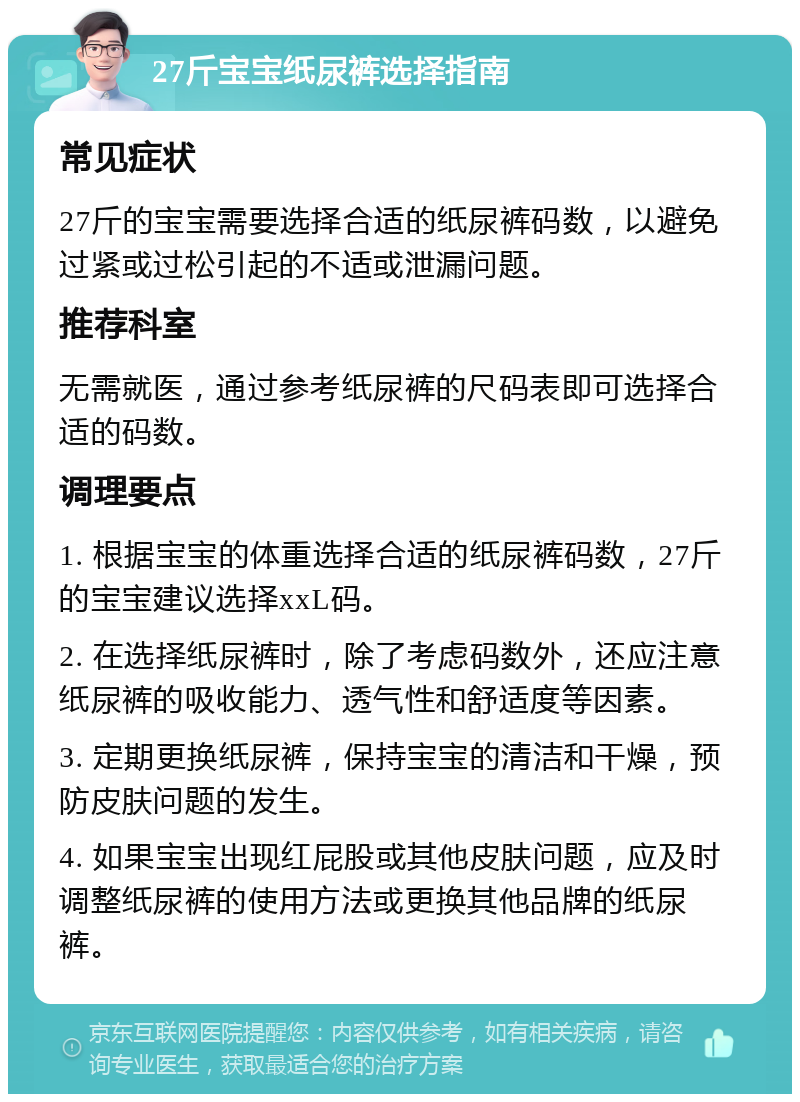 27斤宝宝纸尿裤选择指南 常见症状 27斤的宝宝需要选择合适的纸尿裤码数，以避免过紧或过松引起的不适或泄漏问题。 推荐科室 无需就医，通过参考纸尿裤的尺码表即可选择合适的码数。 调理要点 1. 根据宝宝的体重选择合适的纸尿裤码数，27斤的宝宝建议选择xxL码。 2. 在选择纸尿裤时，除了考虑码数外，还应注意纸尿裤的吸收能力、透气性和舒适度等因素。 3. 定期更换纸尿裤，保持宝宝的清洁和干燥，预防皮肤问题的发生。 4. 如果宝宝出现红屁股或其他皮肤问题，应及时调整纸尿裤的使用方法或更换其他品牌的纸尿裤。