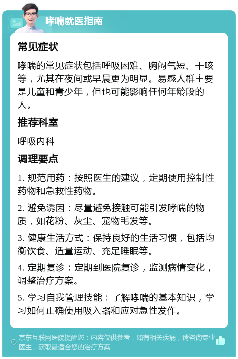 哮喘就医指南 常见症状 哮喘的常见症状包括呼吸困难、胸闷气短、干咳等，尤其在夜间或早晨更为明显。易感人群主要是儿童和青少年，但也可能影响任何年龄段的人。 推荐科室 呼吸内科 调理要点 1. 规范用药：按照医生的建议，定期使用控制性药物和急救性药物。 2. 避免诱因：尽量避免接触可能引发哮喘的物质，如花粉、灰尘、宠物毛发等。 3. 健康生活方式：保持良好的生活习惯，包括均衡饮食、适量运动、充足睡眠等。 4. 定期复诊：定期到医院复诊，监测病情变化，调整治疗方案。 5. 学习自我管理技能：了解哮喘的基本知识，学习如何正确使用吸入器和应对急性发作。