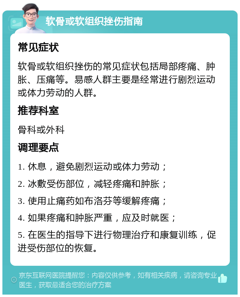 软骨或软组织挫伤指南 常见症状 软骨或软组织挫伤的常见症状包括局部疼痛、肿胀、压痛等。易感人群主要是经常进行剧烈运动或体力劳动的人群。 推荐科室 骨科或外科 调理要点 1. 休息，避免剧烈运动或体力劳动； 2. 冰敷受伤部位，减轻疼痛和肿胀； 3. 使用止痛药如布洛芬等缓解疼痛； 4. 如果疼痛和肿胀严重，应及时就医； 5. 在医生的指导下进行物理治疗和康复训练，促进受伤部位的恢复。