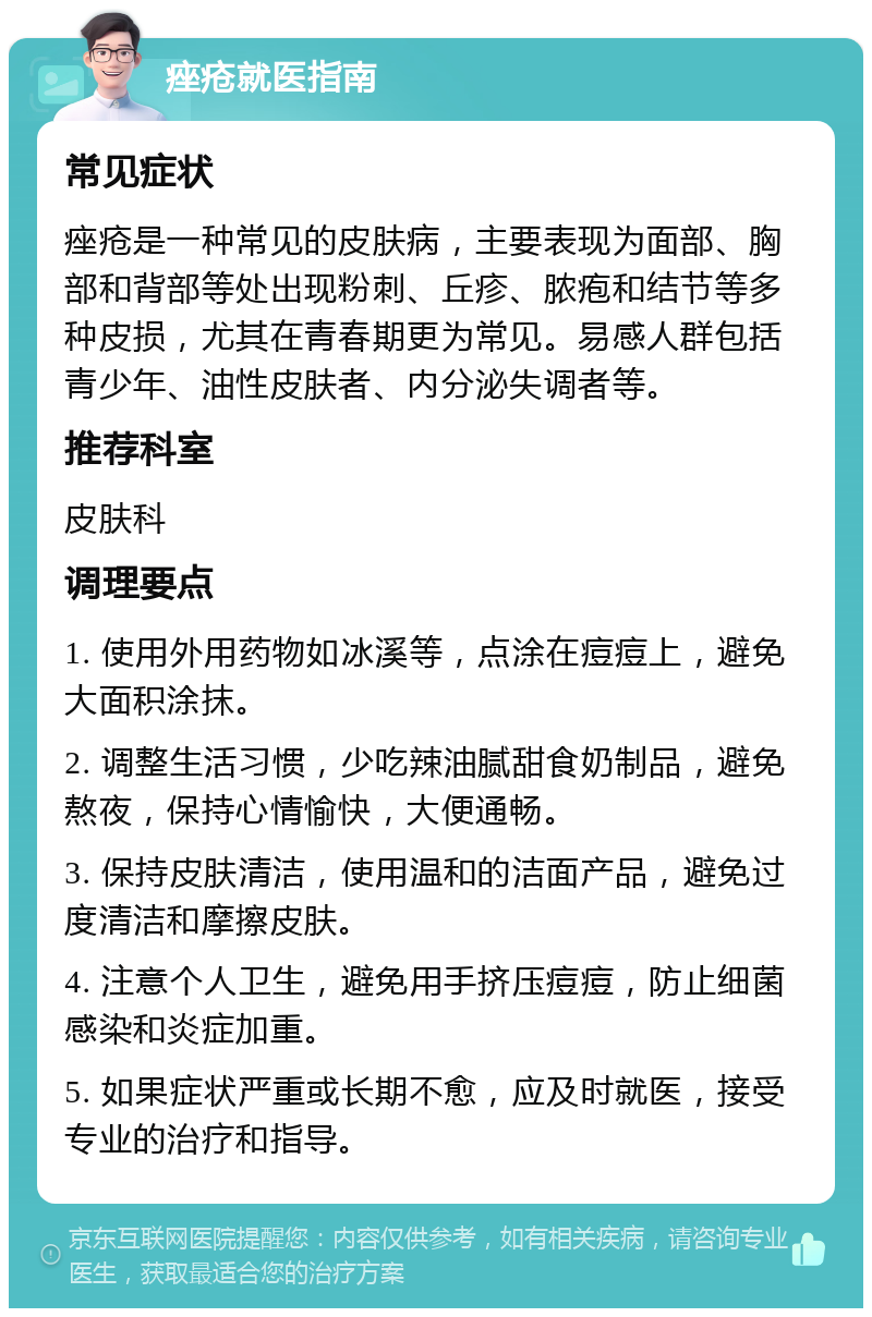 痤疮就医指南 常见症状 痤疮是一种常见的皮肤病，主要表现为面部、胸部和背部等处出现粉刺、丘疹、脓疱和结节等多种皮损，尤其在青春期更为常见。易感人群包括青少年、油性皮肤者、内分泌失调者等。 推荐科室 皮肤科 调理要点 1. 使用外用药物如冰溪等，点涂在痘痘上，避免大面积涂抹。 2. 调整生活习惯，少吃辣油腻甜食奶制品，避免熬夜，保持心情愉快，大便通畅。 3. 保持皮肤清洁，使用温和的洁面产品，避免过度清洁和摩擦皮肤。 4. 注意个人卫生，避免用手挤压痘痘，防止细菌感染和炎症加重。 5. 如果症状严重或长期不愈，应及时就医，接受专业的治疗和指导。