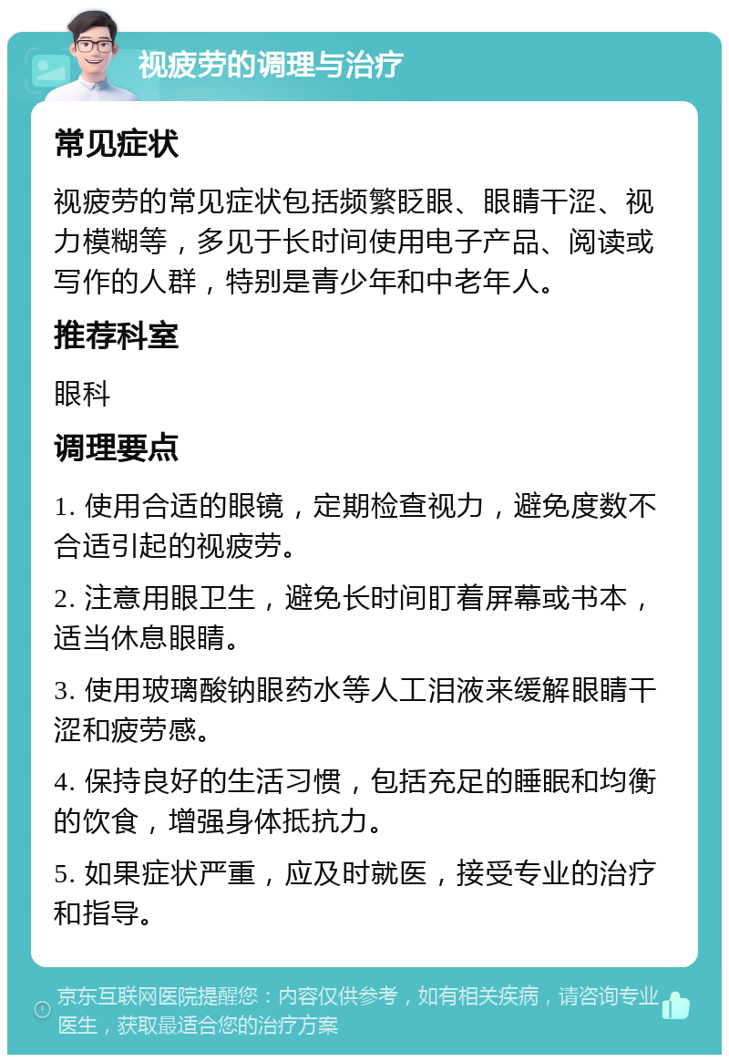 视疲劳的调理与治疗 常见症状 视疲劳的常见症状包括频繁眨眼、眼睛干涩、视力模糊等，多见于长时间使用电子产品、阅读或写作的人群，特别是青少年和中老年人。 推荐科室 眼科 调理要点 1. 使用合适的眼镜，定期检查视力，避免度数不合适引起的视疲劳。 2. 注意用眼卫生，避免长时间盯着屏幕或书本，适当休息眼睛。 3. 使用玻璃酸钠眼药水等人工泪液来缓解眼睛干涩和疲劳感。 4. 保持良好的生活习惯，包括充足的睡眠和均衡的饮食，增强身体抵抗力。 5. 如果症状严重，应及时就医，接受专业的治疗和指导。