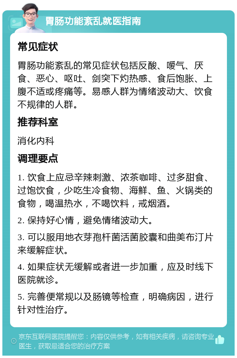 胃肠功能紊乱就医指南 常见症状 胃肠功能紊乱的常见症状包括反酸、嗳气、厌食、恶心、呕吐、剑突下灼热感、食后饱胀、上腹不适或疼痛等。易感人群为情绪波动大、饮食不规律的人群。 推荐科室 消化内科 调理要点 1. 饮食上应忌辛辣刺激、浓茶咖啡、过多甜食、过饱饮食，少吃生冷食物、海鲜、鱼、火锅类的食物，喝温热水，不喝饮料，戒烟酒。 2. 保持好心情，避免情绪波动大。 3. 可以服用地衣芽孢杆菌活菌胶囊和曲美布汀片来缓解症状。 4. 如果症状无缓解或者进一步加重，应及时线下医院就诊。 5. 完善便常规以及肠镜等检查，明确病因，进行针对性治疗。