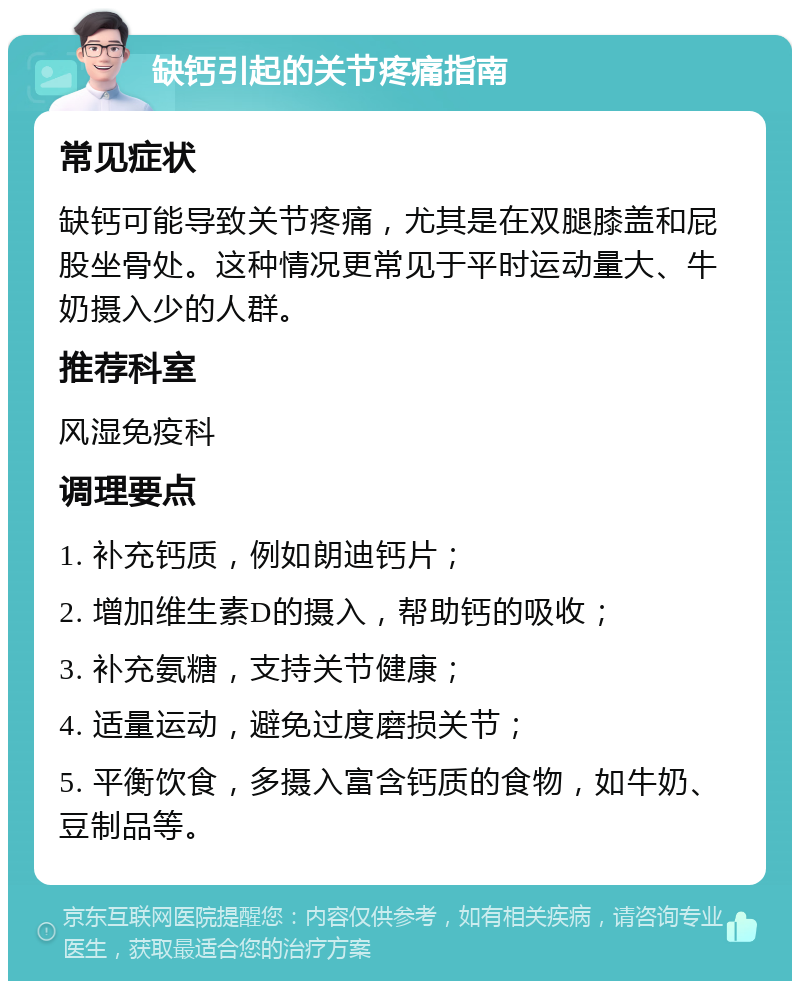 缺钙引起的关节疼痛指南 常见症状 缺钙可能导致关节疼痛，尤其是在双腿膝盖和屁股坐骨处。这种情况更常见于平时运动量大、牛奶摄入少的人群。 推荐科室 风湿免疫科 调理要点 1. 补充钙质，例如朗迪钙片； 2. 增加维生素D的摄入，帮助钙的吸收； 3. 补充氨糖，支持关节健康； 4. 适量运动，避免过度磨损关节； 5. 平衡饮食，多摄入富含钙质的食物，如牛奶、豆制品等。