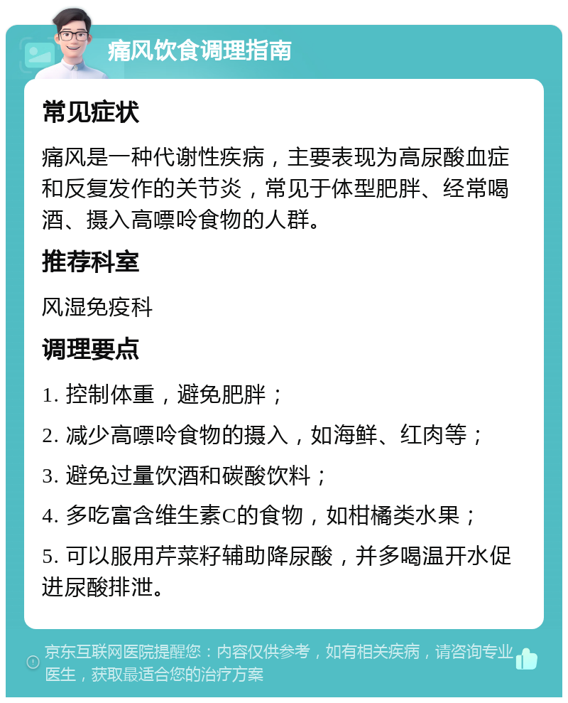 痛风饮食调理指南 常见症状 痛风是一种代谢性疾病，主要表现为高尿酸血症和反复发作的关节炎，常见于体型肥胖、经常喝酒、摄入高嘌呤食物的人群。 推荐科室 风湿免疫科 调理要点 1. 控制体重，避免肥胖； 2. 减少高嘌呤食物的摄入，如海鲜、红肉等； 3. 避免过量饮酒和碳酸饮料； 4. 多吃富含维生素C的食物，如柑橘类水果； 5. 可以服用芹菜籽辅助降尿酸，并多喝温开水促进尿酸排泄。