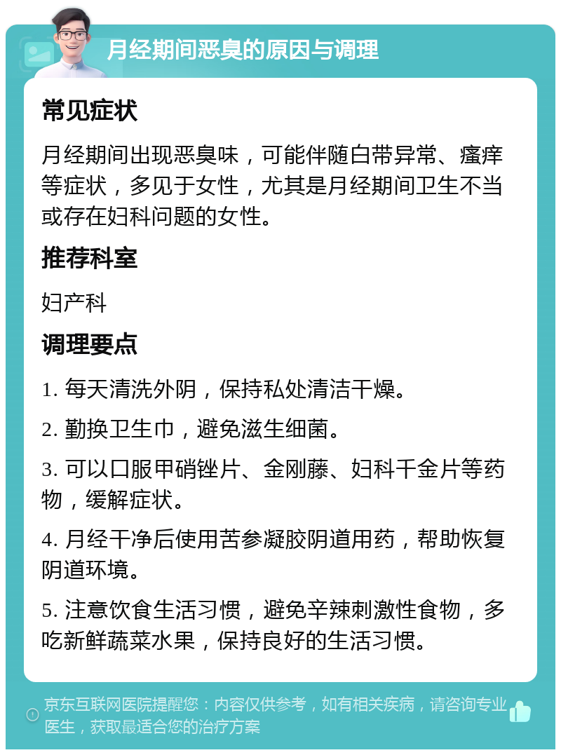 月经期间恶臭的原因与调理 常见症状 月经期间出现恶臭味，可能伴随白带异常、瘙痒等症状，多见于女性，尤其是月经期间卫生不当或存在妇科问题的女性。 推荐科室 妇产科 调理要点 1. 每天清洗外阴，保持私处清洁干燥。 2. 勤换卫生巾，避免滋生细菌。 3. 可以口服甲硝锉片、金刚藤、妇科千金片等药物，缓解症状。 4. 月经干净后使用苦参凝胶阴道用药，帮助恢复阴道环境。 5. 注意饮食生活习惯，避免辛辣刺激性食物，多吃新鲜蔬菜水果，保持良好的生活习惯。