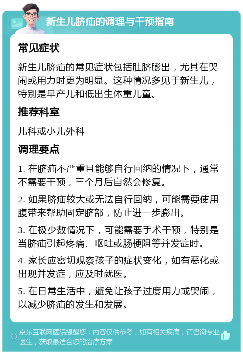 新生儿脐疝的调理与干预指南 常见症状 新生儿脐疝的常见症状包括肚脐膨出，尤其在哭闹或用力时更为明显。这种情况多见于新生儿，特别是早产儿和低出生体重儿童。 推荐科室 儿科或小儿外科 调理要点 1. 在脐疝不严重且能够自行回纳的情况下，通常不需要干预，三个月后自然会修复。 2. 如果脐疝较大或无法自行回纳，可能需要使用腹带来帮助固定脐部，防止进一步膨出。 3. 在极少数情况下，可能需要手术干预，特别是当脐疝引起疼痛、呕吐或肠梗阻等并发症时。 4. 家长应密切观察孩子的症状变化，如有恶化或出现并发症，应及时就医。 5. 在日常生活中，避免让孩子过度用力或哭闹，以减少脐疝的发生和发展。