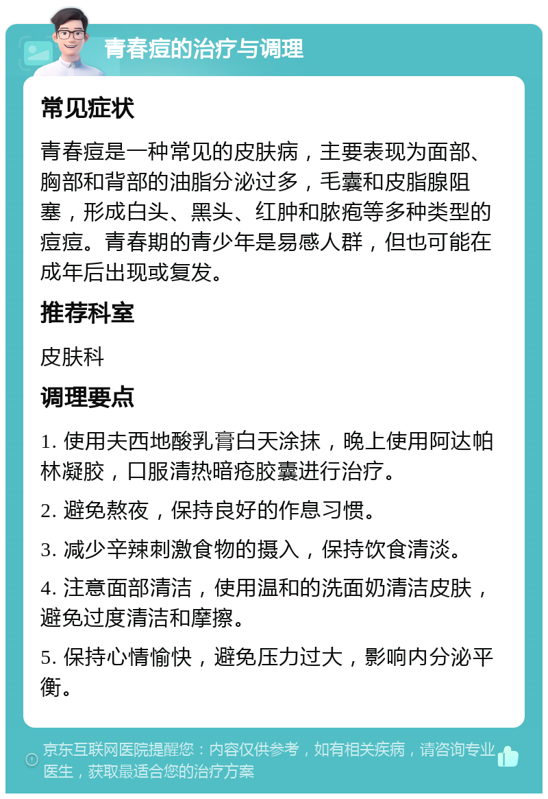 青春痘的治疗与调理 常见症状 青春痘是一种常见的皮肤病，主要表现为面部、胸部和背部的油脂分泌过多，毛囊和皮脂腺阻塞，形成白头、黑头、红肿和脓疱等多种类型的痘痘。青春期的青少年是易感人群，但也可能在成年后出现或复发。 推荐科室 皮肤科 调理要点 1. 使用夫西地酸乳膏白天涂抹，晚上使用阿达帕林凝胶，口服清热暗疮胶囊进行治疗。 2. 避免熬夜，保持良好的作息习惯。 3. 减少辛辣刺激食物的摄入，保持饮食清淡。 4. 注意面部清洁，使用温和的洗面奶清洁皮肤，避免过度清洁和摩擦。 5. 保持心情愉快，避免压力过大，影响内分泌平衡。