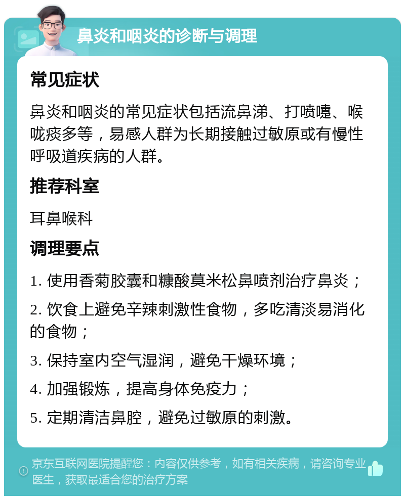 鼻炎和咽炎的诊断与调理 常见症状 鼻炎和咽炎的常见症状包括流鼻涕、打喷嚏、喉咙痰多等，易感人群为长期接触过敏原或有慢性呼吸道疾病的人群。 推荐科室 耳鼻喉科 调理要点 1. 使用香菊胶囊和糠酸莫米松鼻喷剂治疗鼻炎； 2. 饮食上避免辛辣刺激性食物，多吃清淡易消化的食物； 3. 保持室内空气湿润，避免干燥环境； 4. 加强锻炼，提高身体免疫力； 5. 定期清洁鼻腔，避免过敏原的刺激。