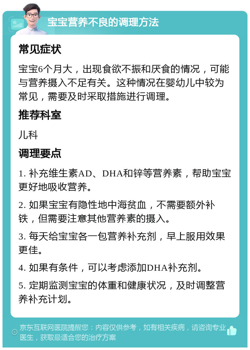 宝宝营养不良的调理方法 常见症状 宝宝6个月大，出现食欲不振和厌食的情况，可能与营养摄入不足有关。这种情况在婴幼儿中较为常见，需要及时采取措施进行调理。 推荐科室 儿科 调理要点 1. 补充维生素AD、DHA和锌等营养素，帮助宝宝更好地吸收营养。 2. 如果宝宝有隐性地中海贫血，不需要额外补铁，但需要注意其他营养素的摄入。 3. 每天给宝宝各一包营养补充剂，早上服用效果更佳。 4. 如果有条件，可以考虑添加DHA补充剂。 5. 定期监测宝宝的体重和健康状况，及时调整营养补充计划。