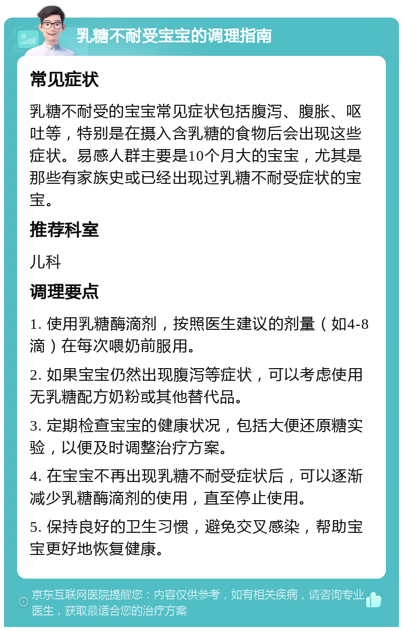 乳糖不耐受宝宝的调理指南 常见症状 乳糖不耐受的宝宝常见症状包括腹泻、腹胀、呕吐等，特别是在摄入含乳糖的食物后会出现这些症状。易感人群主要是10个月大的宝宝，尤其是那些有家族史或已经出现过乳糖不耐受症状的宝宝。 推荐科室 儿科 调理要点 1. 使用乳糖酶滴剂，按照医生建议的剂量（如4-8滴）在每次喂奶前服用。 2. 如果宝宝仍然出现腹泻等症状，可以考虑使用无乳糖配方奶粉或其他替代品。 3. 定期检查宝宝的健康状况，包括大便还原糖实验，以便及时调整治疗方案。 4. 在宝宝不再出现乳糖不耐受症状后，可以逐渐减少乳糖酶滴剂的使用，直至停止使用。 5. 保持良好的卫生习惯，避免交叉感染，帮助宝宝更好地恢复健康。