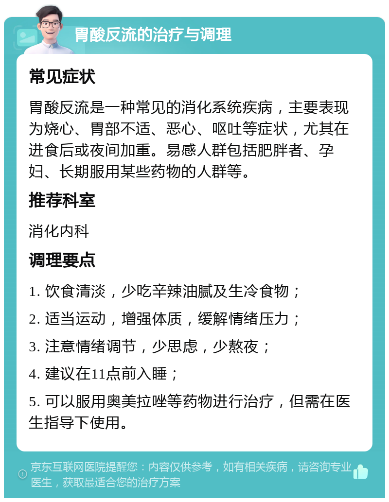 胃酸反流的治疗与调理 常见症状 胃酸反流是一种常见的消化系统疾病，主要表现为烧心、胃部不适、恶心、呕吐等症状，尤其在进食后或夜间加重。易感人群包括肥胖者、孕妇、长期服用某些药物的人群等。 推荐科室 消化内科 调理要点 1. 饮食清淡，少吃辛辣油腻及生冷食物； 2. 适当运动，增强体质，缓解情绪压力； 3. 注意情绪调节，少思虑，少熬夜； 4. 建议在11点前入睡； 5. 可以服用奥美拉唑等药物进行治疗，但需在医生指导下使用。