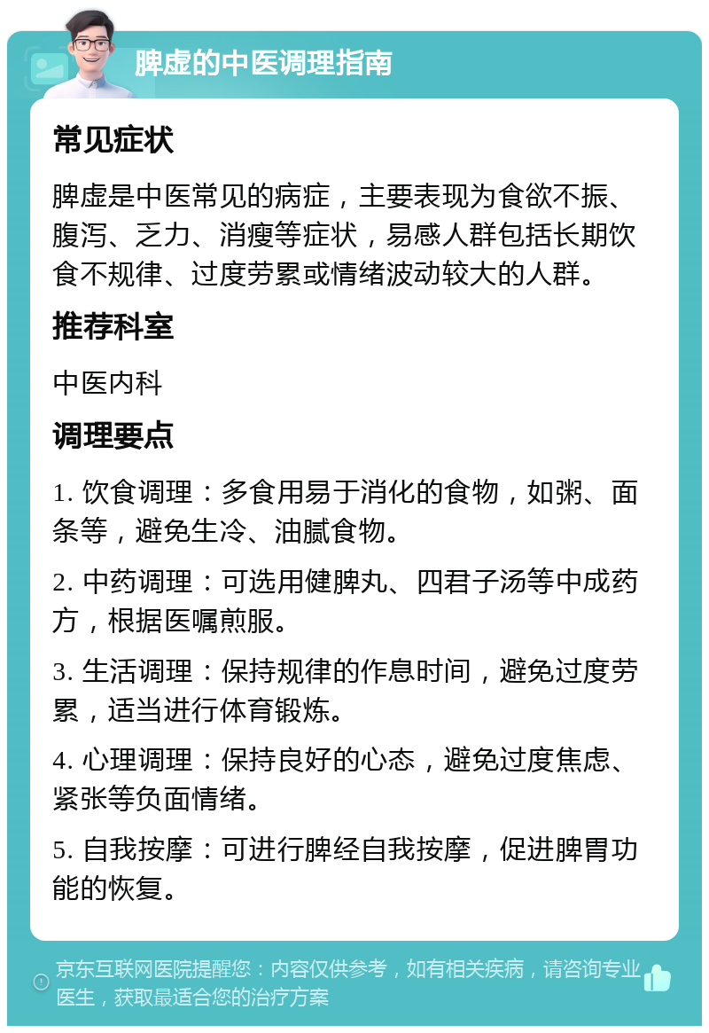 脾虚的中医调理指南 常见症状 脾虚是中医常见的病症，主要表现为食欲不振、腹泻、乏力、消瘦等症状，易感人群包括长期饮食不规律、过度劳累或情绪波动较大的人群。 推荐科室 中医内科 调理要点 1. 饮食调理：多食用易于消化的食物，如粥、面条等，避免生冷、油腻食物。 2. 中药调理：可选用健脾丸、四君子汤等中成药方，根据医嘱煎服。 3. 生活调理：保持规律的作息时间，避免过度劳累，适当进行体育锻炼。 4. 心理调理：保持良好的心态，避免过度焦虑、紧张等负面情绪。 5. 自我按摩：可进行脾经自我按摩，促进脾胃功能的恢复。