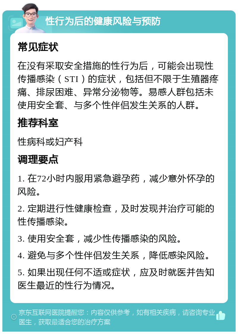 性行为后的健康风险与预防 常见症状 在没有采取安全措施的性行为后，可能会出现性传播感染（STI）的症状，包括但不限于生殖器疼痛、排尿困难、异常分泌物等。易感人群包括未使用安全套、与多个性伴侣发生关系的人群。 推荐科室 性病科或妇产科 调理要点 1. 在72小时内服用紧急避孕药，减少意外怀孕的风险。 2. 定期进行性健康检查，及时发现并治疗可能的性传播感染。 3. 使用安全套，减少性传播感染的风险。 4. 避免与多个性伴侣发生关系，降低感染风险。 5. 如果出现任何不适或症状，应及时就医并告知医生最近的性行为情况。