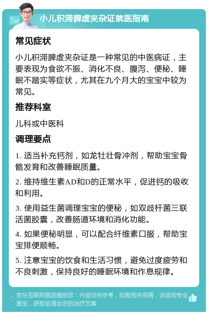 小儿积滞脾虚夹杂证就医指南 常见症状 小儿积滞脾虚夹杂证是一种常见的中医病证，主要表现为食欲不振、消化不良、腹泻、便秘、睡眠不踏实等症状，尤其在九个月大的宝宝中较为常见。 推荐科室 儿科或中医科 调理要点 1. 适当补充钙剂，如龙牡壮骨冲剂，帮助宝宝骨骼发育和改善睡眠质量。 2. 维持维生素AD和D的正常水平，促进钙的吸收和利用。 3. 使用益生菌调理宝宝的便秘，如双歧杆菌三联活菌胶囊，改善肠道环境和消化功能。 4. 如果便秘明显，可以配合纤维素口服，帮助宝宝排便顺畅。 5. 注意宝宝的饮食和生活习惯，避免过度疲劳和不良刺激，保持良好的睡眠环境和作息规律。