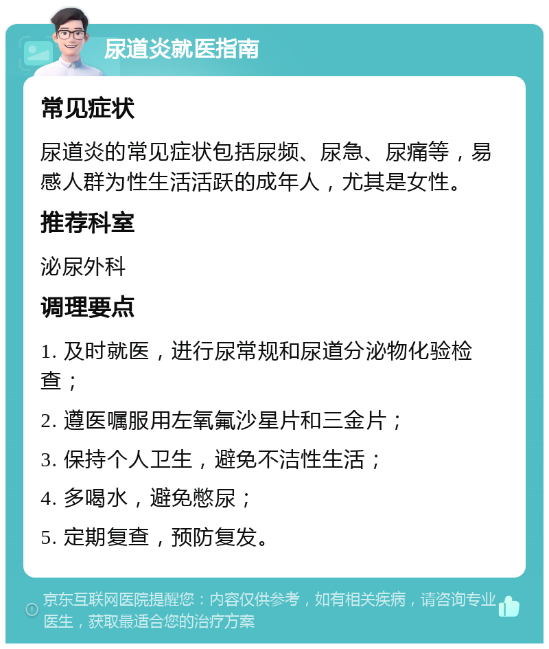 尿道炎就医指南 常见症状 尿道炎的常见症状包括尿频、尿急、尿痛等，易感人群为性生活活跃的成年人，尤其是女性。 推荐科室 泌尿外科 调理要点 1. 及时就医，进行尿常规和尿道分泌物化验检查； 2. 遵医嘱服用左氧氟沙星片和三金片； 3. 保持个人卫生，避免不洁性生活； 4. 多喝水，避免憋尿； 5. 定期复查，预防复发。