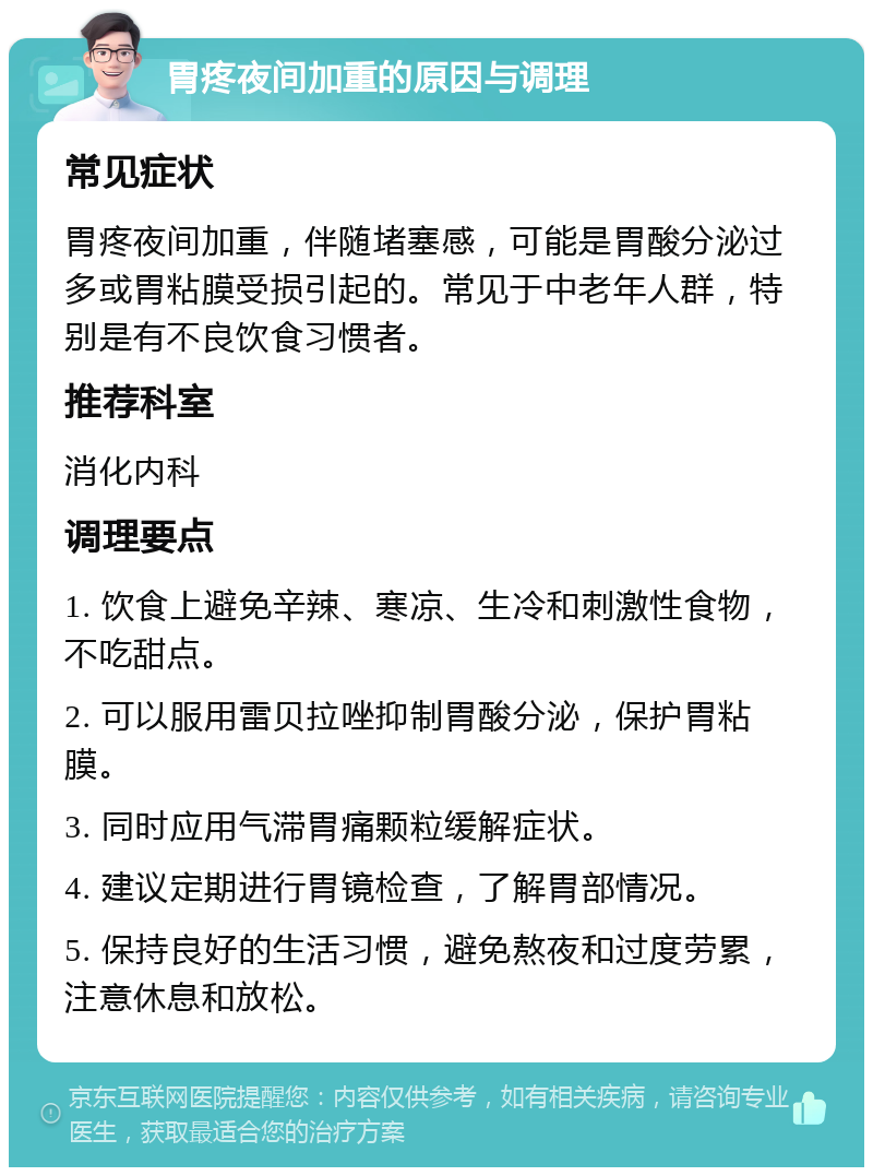 胃疼夜间加重的原因与调理 常见症状 胃疼夜间加重，伴随堵塞感，可能是胃酸分泌过多或胃粘膜受损引起的。常见于中老年人群，特别是有不良饮食习惯者。 推荐科室 消化内科 调理要点 1. 饮食上避免辛辣、寒凉、生冷和刺激性食物，不吃甜点。 2. 可以服用雷贝拉唑抑制胃酸分泌，保护胃粘膜。 3. 同时应用气滞胃痛颗粒缓解症状。 4. 建议定期进行胃镜检查，了解胃部情况。 5. 保持良好的生活习惯，避免熬夜和过度劳累，注意休息和放松。