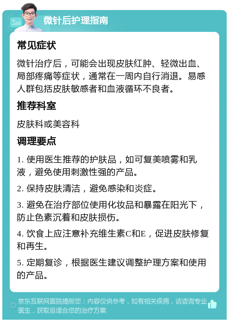 微针后护理指南 常见症状 微针治疗后，可能会出现皮肤红肿、轻微出血、局部疼痛等症状，通常在一周内自行消退。易感人群包括皮肤敏感者和血液循环不良者。 推荐科室 皮肤科或美容科 调理要点 1. 使用医生推荐的护肤品，如可复美喷雾和乳液，避免使用刺激性强的产品。 2. 保持皮肤清洁，避免感染和炎症。 3. 避免在治疗部位使用化妆品和暴露在阳光下，防止色素沉着和皮肤损伤。 4. 饮食上应注意补充维生素C和E，促进皮肤修复和再生。 5. 定期复诊，根据医生建议调整护理方案和使用的产品。