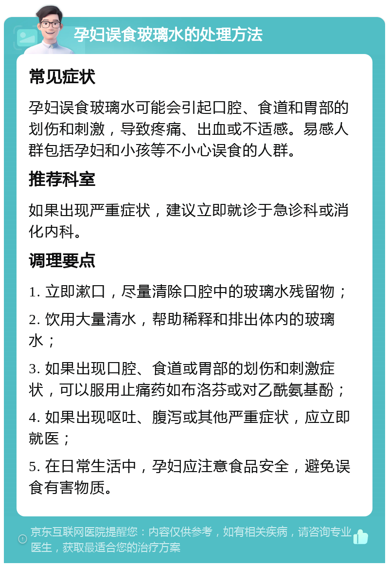 孕妇误食玻璃水的处理方法 常见症状 孕妇误食玻璃水可能会引起口腔、食道和胃部的划伤和刺激，导致疼痛、出血或不适感。易感人群包括孕妇和小孩等不小心误食的人群。 推荐科室 如果出现严重症状，建议立即就诊于急诊科或消化内科。 调理要点 1. 立即漱口，尽量清除口腔中的玻璃水残留物； 2. 饮用大量清水，帮助稀释和排出体内的玻璃水； 3. 如果出现口腔、食道或胃部的划伤和刺激症状，可以服用止痛药如布洛芬或对乙酰氨基酚； 4. 如果出现呕吐、腹泻或其他严重症状，应立即就医； 5. 在日常生活中，孕妇应注意食品安全，避免误食有害物质。