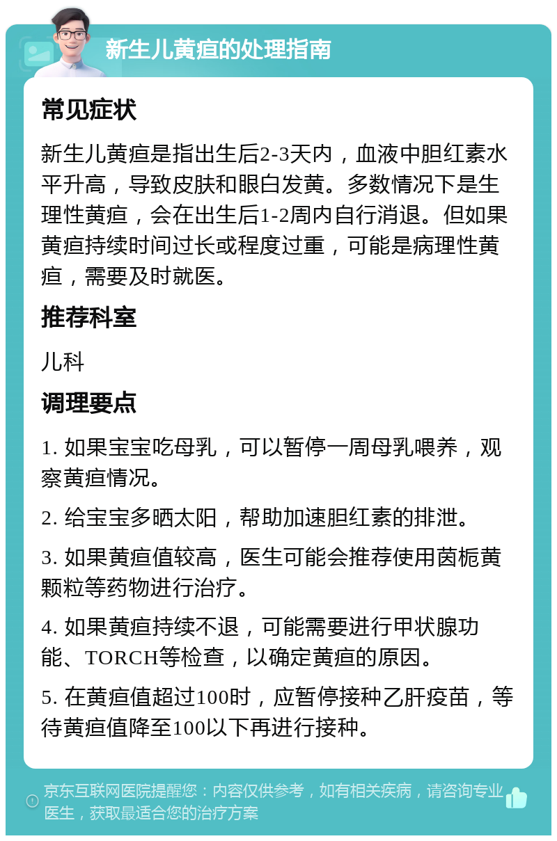 新生儿黄疸的处理指南 常见症状 新生儿黄疸是指出生后2-3天内，血液中胆红素水平升高，导致皮肤和眼白发黄。多数情况下是生理性黄疸，会在出生后1-2周内自行消退。但如果黄疸持续时间过长或程度过重，可能是病理性黄疸，需要及时就医。 推荐科室 儿科 调理要点 1. 如果宝宝吃母乳，可以暂停一周母乳喂养，观察黄疸情况。 2. 给宝宝多晒太阳，帮助加速胆红素的排泄。 3. 如果黄疸值较高，医生可能会推荐使用茵栀黄颗粒等药物进行治疗。 4. 如果黄疸持续不退，可能需要进行甲状腺功能、TORCH等检查，以确定黄疸的原因。 5. 在黄疸值超过100时，应暂停接种乙肝疫苗，等待黄疸值降至100以下再进行接种。