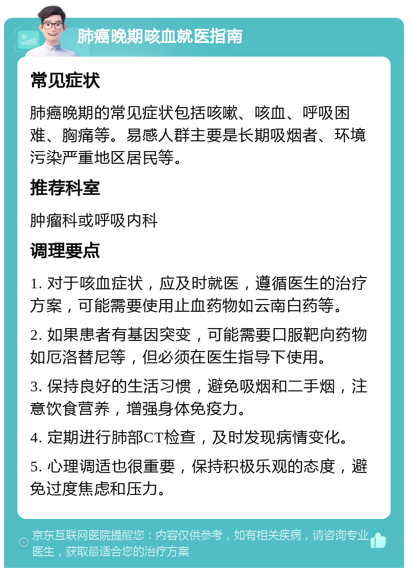 肺癌晚期咳血就医指南 常见症状 肺癌晚期的常见症状包括咳嗽、咳血、呼吸困难、胸痛等。易感人群主要是长期吸烟者、环境污染严重地区居民等。 推荐科室 肿瘤科或呼吸内科 调理要点 1. 对于咳血症状，应及时就医，遵循医生的治疗方案，可能需要使用止血药物如云南白药等。 2. 如果患者有基因突变，可能需要口服靶向药物如厄洛替尼等，但必须在医生指导下使用。 3. 保持良好的生活习惯，避免吸烟和二手烟，注意饮食营养，增强身体免疫力。 4. 定期进行肺部CT检查，及时发现病情变化。 5. 心理调适也很重要，保持积极乐观的态度，避免过度焦虑和压力。