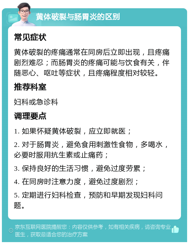 黄体破裂与肠胃炎的区别 常见症状 黄体破裂的疼痛通常在同房后立即出现，且疼痛剧烈难忍；而肠胃炎的疼痛可能与饮食有关，伴随恶心、呕吐等症状，且疼痛程度相对较轻。 推荐科室 妇科或急诊科 调理要点 1. 如果怀疑黄体破裂，应立即就医； 2. 对于肠胃炎，避免食用刺激性食物，多喝水，必要时服用抗生素或止痛药； 3. 保持良好的生活习惯，避免过度劳累； 4. 在同房时注意力度，避免过度剧烈； 5. 定期进行妇科检查，预防和早期发现妇科问题。