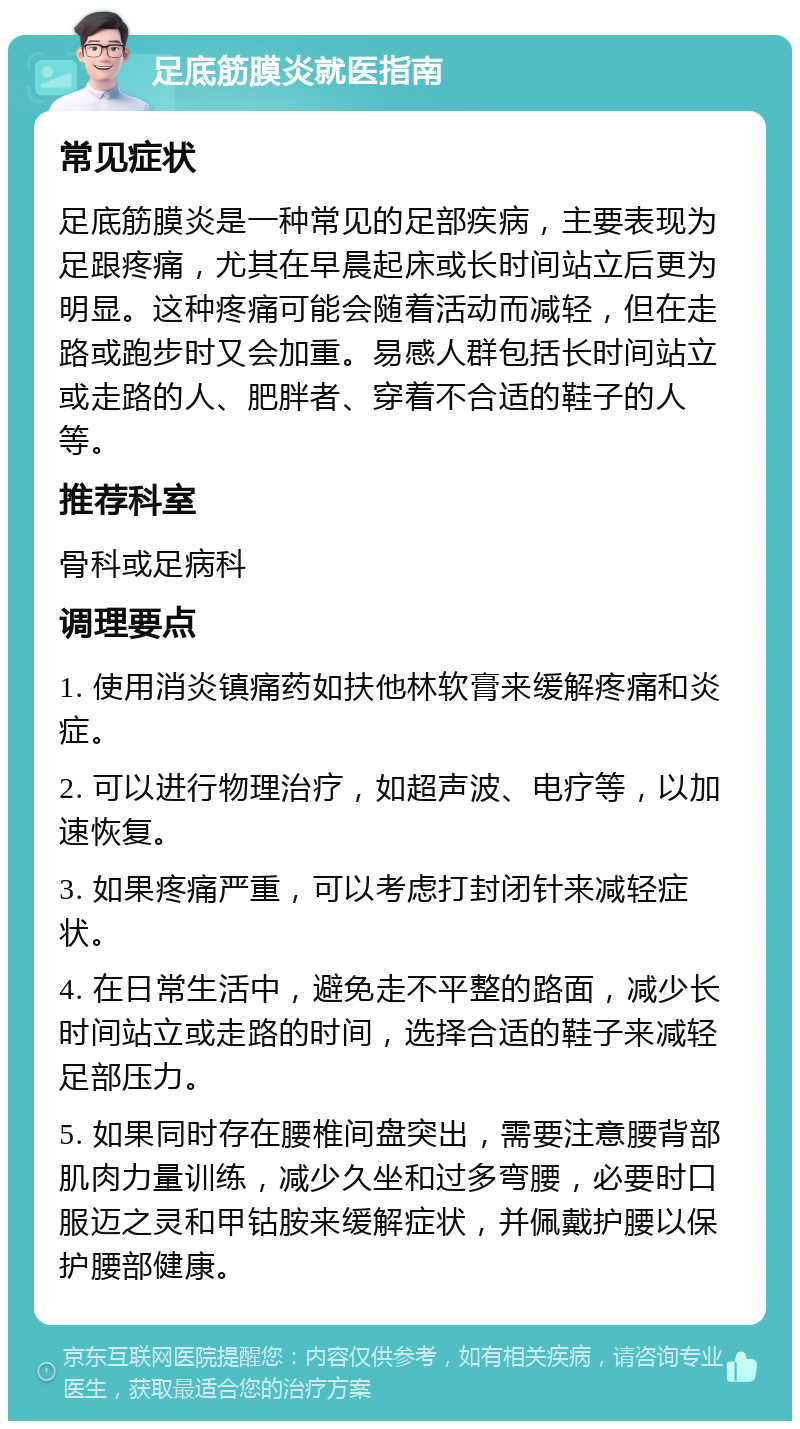 足底筋膜炎就医指南 常见症状 足底筋膜炎是一种常见的足部疾病，主要表现为足跟疼痛，尤其在早晨起床或长时间站立后更为明显。这种疼痛可能会随着活动而减轻，但在走路或跑步时又会加重。易感人群包括长时间站立或走路的人、肥胖者、穿着不合适的鞋子的人等。 推荐科室 骨科或足病科 调理要点 1. 使用消炎镇痛药如扶他林软膏来缓解疼痛和炎症。 2. 可以进行物理治疗，如超声波、电疗等，以加速恢复。 3. 如果疼痛严重，可以考虑打封闭针来减轻症状。 4. 在日常生活中，避免走不平整的路面，减少长时间站立或走路的时间，选择合适的鞋子来减轻足部压力。 5. 如果同时存在腰椎间盘突出，需要注意腰背部肌肉力量训练，减少久坐和过多弯腰，必要时口服迈之灵和甲钴胺来缓解症状，并佩戴护腰以保护腰部健康。