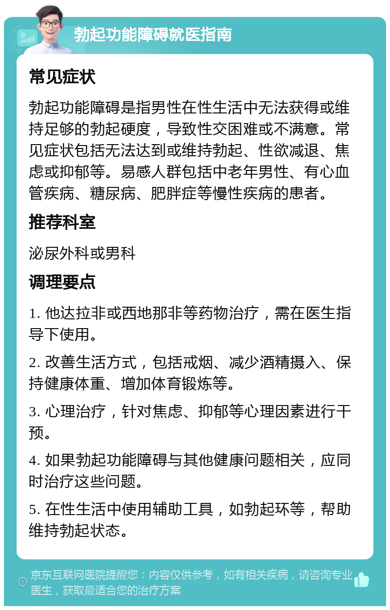 勃起功能障碍就医指南 常见症状 勃起功能障碍是指男性在性生活中无法获得或维持足够的勃起硬度，导致性交困难或不满意。常见症状包括无法达到或维持勃起、性欲减退、焦虑或抑郁等。易感人群包括中老年男性、有心血管疾病、糖尿病、肥胖症等慢性疾病的患者。 推荐科室 泌尿外科或男科 调理要点 1. 他达拉非或西地那非等药物治疗，需在医生指导下使用。 2. 改善生活方式，包括戒烟、减少酒精摄入、保持健康体重、增加体育锻炼等。 3. 心理治疗，针对焦虑、抑郁等心理因素进行干预。 4. 如果勃起功能障碍与其他健康问题相关，应同时治疗这些问题。 5. 在性生活中使用辅助工具，如勃起环等，帮助维持勃起状态。