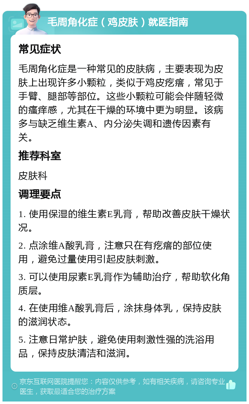 毛周角化症（鸡皮肤）就医指南 常见症状 毛周角化症是一种常见的皮肤病，主要表现为皮肤上出现许多小颗粒，类似于鸡皮疙瘩，常见于手臂、腿部等部位。这些小颗粒可能会伴随轻微的瘙痒感，尤其在干燥的环境中更为明显。该病多与缺乏维生素A、内分泌失调和遗传因素有关。 推荐科室 皮肤科 调理要点 1. 使用保湿的维生素E乳膏，帮助改善皮肤干燥状况。 2. 点涂维A酸乳膏，注意只在有疙瘩的部位使用，避免过量使用引起皮肤刺激。 3. 可以使用尿素E乳膏作为辅助治疗，帮助软化角质层。 4. 在使用维A酸乳膏后，涂抹身体乳，保持皮肤的滋润状态。 5. 注意日常护肤，避免使用刺激性强的洗浴用品，保持皮肤清洁和滋润。