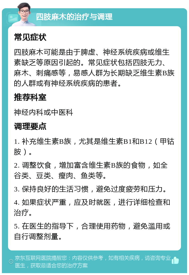 四肢麻木的治疗与调理 常见症状 四肢麻木可能是由于脾虚、神经系统疾病或维生素缺乏等原因引起的。常见症状包括四肢无力、麻木、刺痛感等，易感人群为长期缺乏维生素B族的人群或有神经系统疾病的患者。 推荐科室 神经内科或中医科 调理要点 1. 补充维生素B族，尤其是维生素B1和B12（甲钴胺）。 2. 调整饮食，增加富含维生素B族的食物，如全谷类、豆类、瘦肉、鱼类等。 3. 保持良好的生活习惯，避免过度疲劳和压力。 4. 如果症状严重，应及时就医，进行详细检查和治疗。 5. 在医生的指导下，合理使用药物，避免滥用或自行调整剂量。