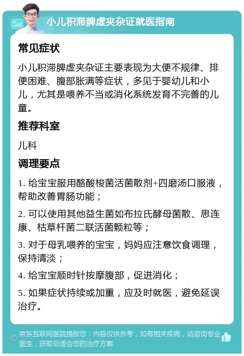 小儿积滞脾虚夹杂证就医指南 常见症状 小儿积滞脾虚夹杂证主要表现为大便不规律、排便困难、腹部胀满等症状，多见于婴幼儿和小儿，尤其是喂养不当或消化系统发育不完善的儿童。 推荐科室 儿科 调理要点 1. 给宝宝服用酪酸梭菌活菌散剂+四磨汤口服液，帮助改善胃肠功能； 2. 可以使用其他益生菌如布拉氏酵母菌散、思连康、枯草杆菌二联活菌颗粒等； 3. 对于母乳喂养的宝宝，妈妈应注意饮食调理，保持清淡； 4. 给宝宝顺时针按摩腹部，促进消化； 5. 如果症状持续或加重，应及时就医，避免延误治疗。