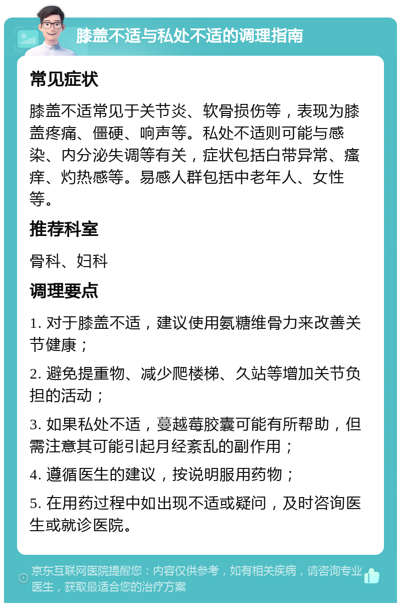 膝盖不适与私处不适的调理指南 常见症状 膝盖不适常见于关节炎、软骨损伤等，表现为膝盖疼痛、僵硬、响声等。私处不适则可能与感染、内分泌失调等有关，症状包括白带异常、瘙痒、灼热感等。易感人群包括中老年人、女性等。 推荐科室 骨科、妇科 调理要点 1. 对于膝盖不适，建议使用氨糖维骨力来改善关节健康； 2. 避免提重物、减少爬楼梯、久站等增加关节负担的活动； 3. 如果私处不适，蔓越莓胶囊可能有所帮助，但需注意其可能引起月经紊乱的副作用； 4. 遵循医生的建议，按说明服用药物； 5. 在用药过程中如出现不适或疑问，及时咨询医生或就诊医院。