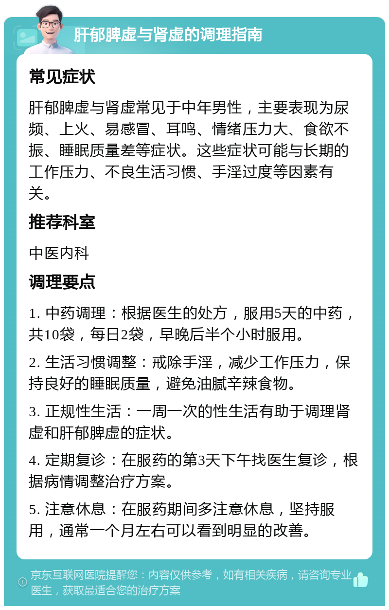 肝郁脾虚与肾虚的调理指南 常见症状 肝郁脾虚与肾虚常见于中年男性，主要表现为尿频、上火、易感冒、耳鸣、情绪压力大、食欲不振、睡眠质量差等症状。这些症状可能与长期的工作压力、不良生活习惯、手淫过度等因素有关。 推荐科室 中医内科 调理要点 1. 中药调理：根据医生的处方，服用5天的中药，共10袋，每日2袋，早晚后半个小时服用。 2. 生活习惯调整：戒除手淫，减少工作压力，保持良好的睡眠质量，避免油腻辛辣食物。 3. 正规性生活：一周一次的性生活有助于调理肾虚和肝郁脾虚的症状。 4. 定期复诊：在服药的第3天下午找医生复诊，根据病情调整治疗方案。 5. 注意休息：在服药期间多注意休息，坚持服用，通常一个月左右可以看到明显的改善。