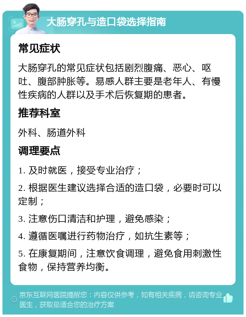 大肠穿孔与造口袋选择指南 常见症状 大肠穿孔的常见症状包括剧烈腹痛、恶心、呕吐、腹部肿胀等。易感人群主要是老年人、有慢性疾病的人群以及手术后恢复期的患者。 推荐科室 外科、肠道外科 调理要点 1. 及时就医，接受专业治疗； 2. 根据医生建议选择合适的造口袋，必要时可以定制； 3. 注意伤口清洁和护理，避免感染； 4. 遵循医嘱进行药物治疗，如抗生素等； 5. 在康复期间，注意饮食调理，避免食用刺激性食物，保持营养均衡。