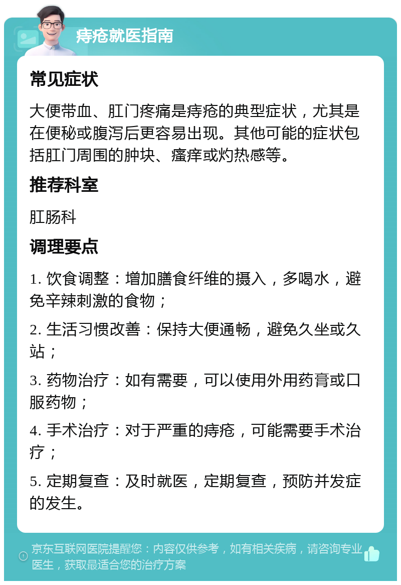 痔疮就医指南 常见症状 大便带血、肛门疼痛是痔疮的典型症状，尤其是在便秘或腹泻后更容易出现。其他可能的症状包括肛门周围的肿块、瘙痒或灼热感等。 推荐科室 肛肠科 调理要点 1. 饮食调整：增加膳食纤维的摄入，多喝水，避免辛辣刺激的食物； 2. 生活习惯改善：保持大便通畅，避免久坐或久站； 3. 药物治疗：如有需要，可以使用外用药膏或口服药物； 4. 手术治疗：对于严重的痔疮，可能需要手术治疗； 5. 定期复查：及时就医，定期复查，预防并发症的发生。