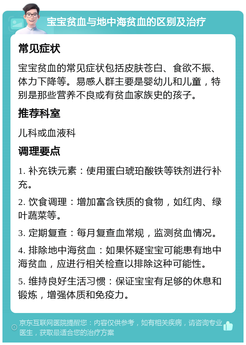 宝宝贫血与地中海贫血的区别及治疗 常见症状 宝宝贫血的常见症状包括皮肤苍白、食欲不振、体力下降等。易感人群主要是婴幼儿和儿童，特别是那些营养不良或有贫血家族史的孩子。 推荐科室 儿科或血液科 调理要点 1. 补充铁元素：使用蛋白琥珀酸铁等铁剂进行补充。 2. 饮食调理：增加富含铁质的食物，如红肉、绿叶蔬菜等。 3. 定期复查：每月复查血常规，监测贫血情况。 4. 排除地中海贫血：如果怀疑宝宝可能患有地中海贫血，应进行相关检查以排除这种可能性。 5. 维持良好生活习惯：保证宝宝有足够的休息和锻炼，增强体质和免疫力。