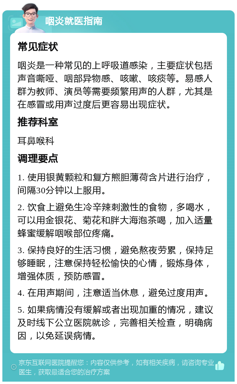 咽炎就医指南 常见症状 咽炎是一种常见的上呼吸道感染，主要症状包括声音嘶哑、咽部异物感、咳嗽、咳痰等。易感人群为教师、演员等需要频繁用声的人群，尤其是在感冒或用声过度后更容易出现症状。 推荐科室 耳鼻喉科 调理要点 1. 使用银黄颗粒和复方熊胆薄荷含片进行治疗，间隔30分钟以上服用。 2. 饮食上避免生冷辛辣刺激性的食物，多喝水，可以用金银花、菊花和胖大海泡茶喝，加入适量蜂蜜缓解咽喉部位疼痛。 3. 保持良好的生活习惯，避免熬夜劳累，保持足够睡眠，注意保持轻松愉快的心情，锻炼身体，增强体质，预防感冒。 4. 在用声期间，注意适当休息，避免过度用声。 5. 如果病情没有缓解或者出现加重的情况，建议及时线下公立医院就诊，完善相关检查，明确病因，以免延误病情。